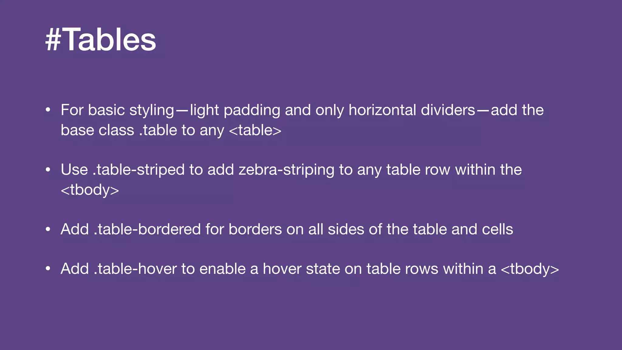 #Tables
• For basic styling—light padding and only horizontal dividers—add the
base class .table to any <table>

• Use .table-striped to add zebra-striping to any table row within the
<tbody>

• Add .table-bordered for borders on all sides of the table and cells

• Add .table-hover to enable a hover state on table rows within a <tbody>
 