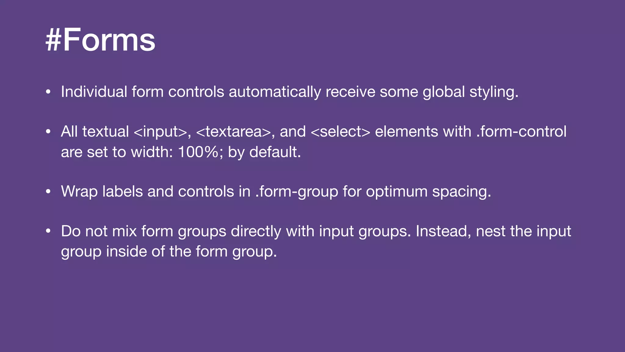 #Forms
• Individual form controls automatically receive some global styling.

• All textual <input>, <textarea>, and <select> elements with .form-control
are set to width: 100%; by default.

• Wrap labels and controls in .form-group for optimum spacing.

• Do not mix form groups directly with input groups. Instead, nest the input
group inside of the form group.
 