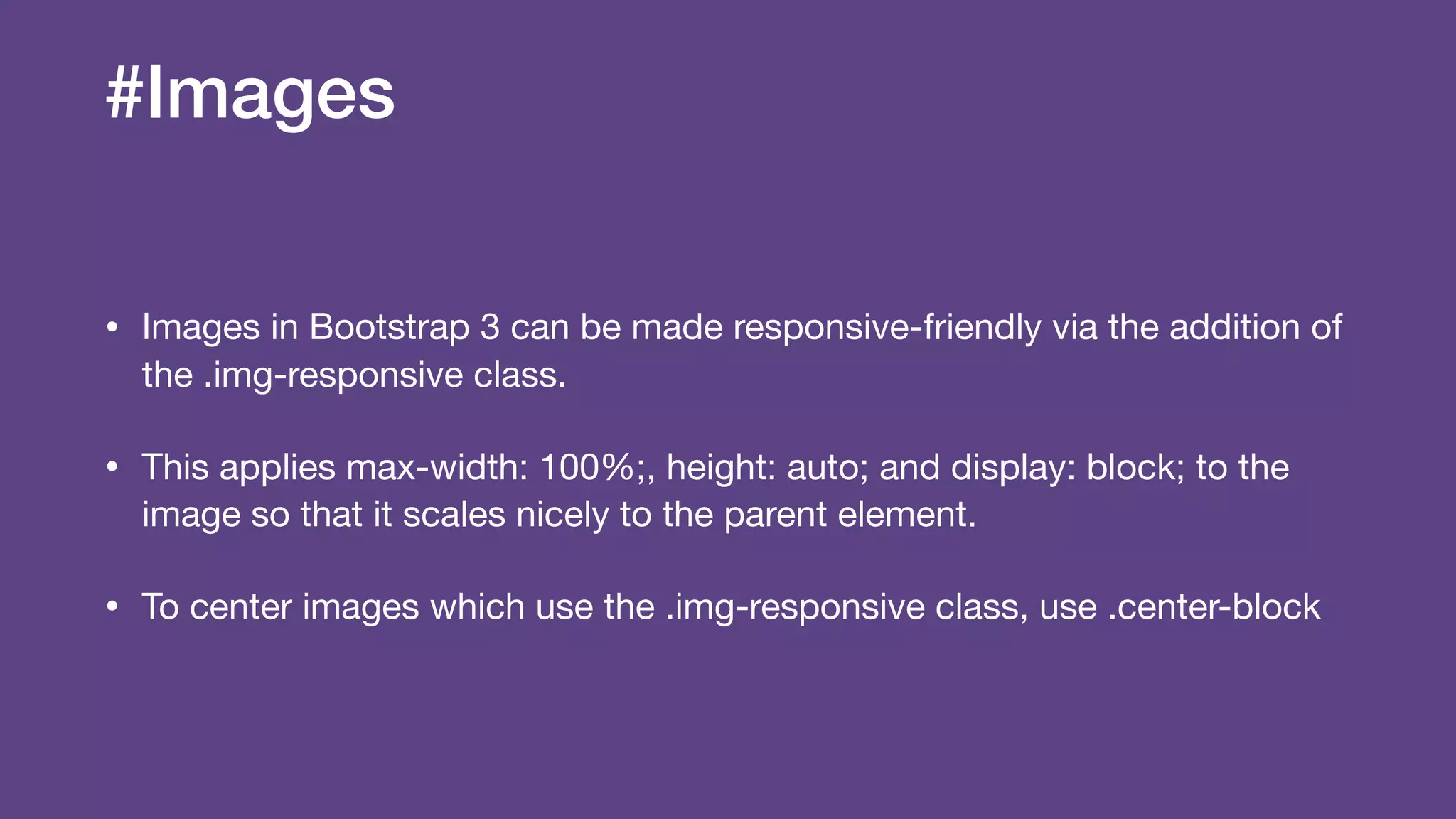#Images
• Images in Bootstrap 3 can be made responsive-friendly via the addition of
the .img-responsive class.

• This applies max-width: 100%;, height: auto; and display: block; to the
image so that it scales nicely to the parent element. 

• To center images which use the .img-responsive class, use .center-block
 