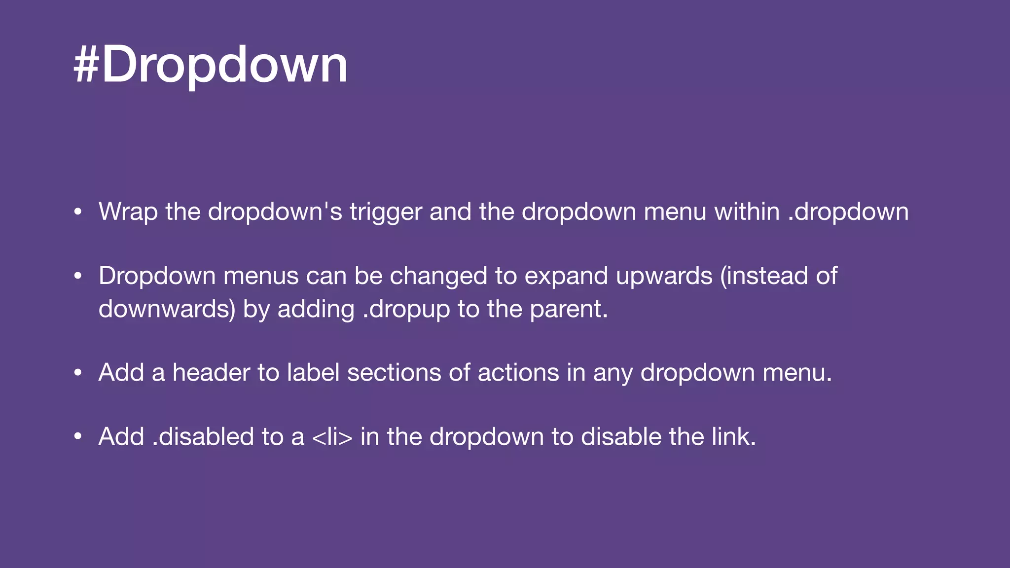 #Dropdown
• Wrap the dropdown's trigger and the dropdown menu within .dropdown

• Dropdown menus can be changed to expand upwards (instead of
downwards) by adding .dropup to the parent.

• Add a header to label sections of actions in any dropdown menu.

• Add .disabled to a <li> in the dropdown to disable the link.
 