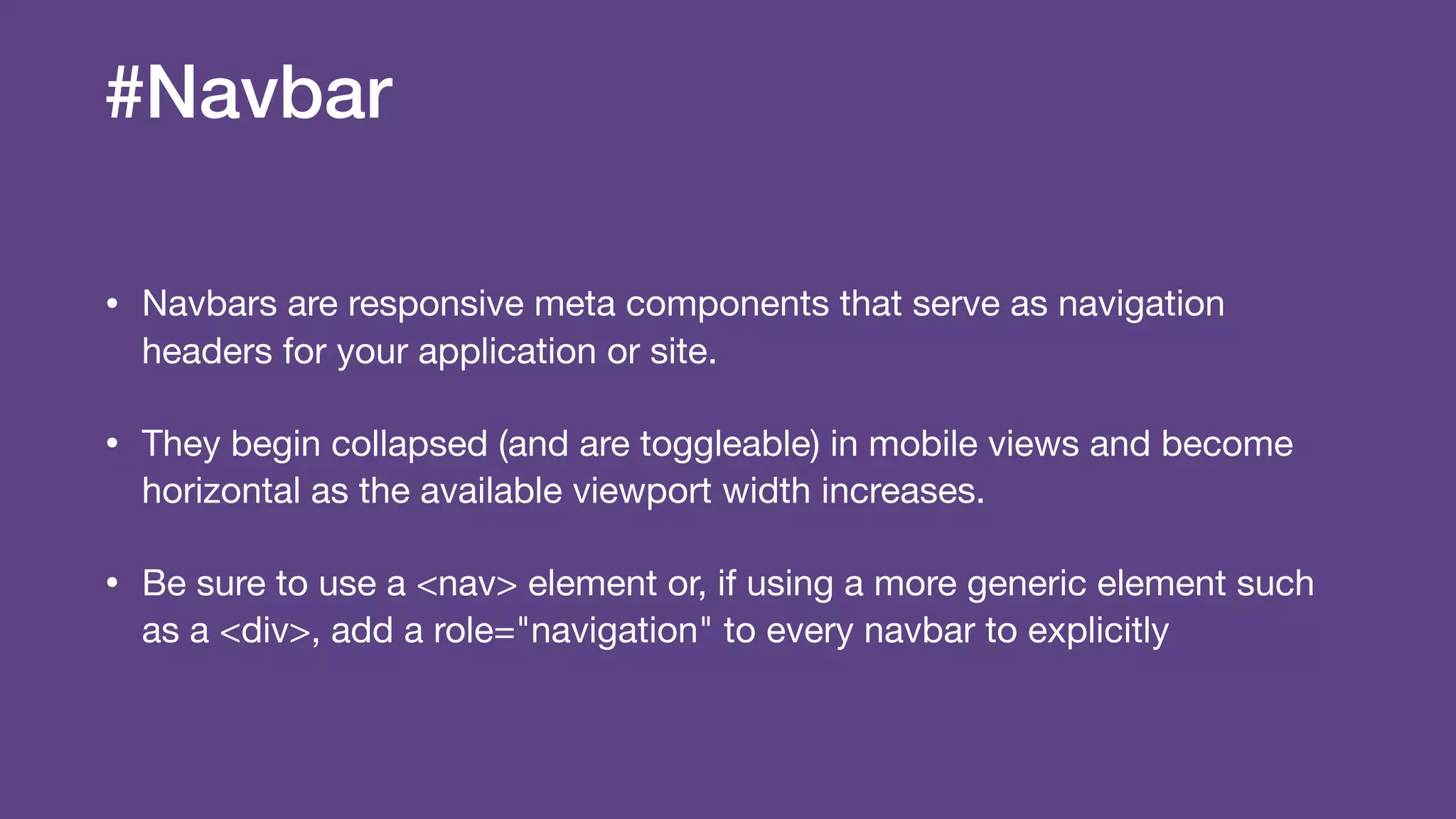 #Navbar
• Navbars are responsive meta components that serve as navigation
headers for your application or site.

• They begin collapsed (and are toggleable) in mobile views and become
horizontal as the available viewport width increases.

• Be sure to use a <nav> element or, if using a more generic element such
as a <div>, add a role="navigation" to every navbar to explicitly
 