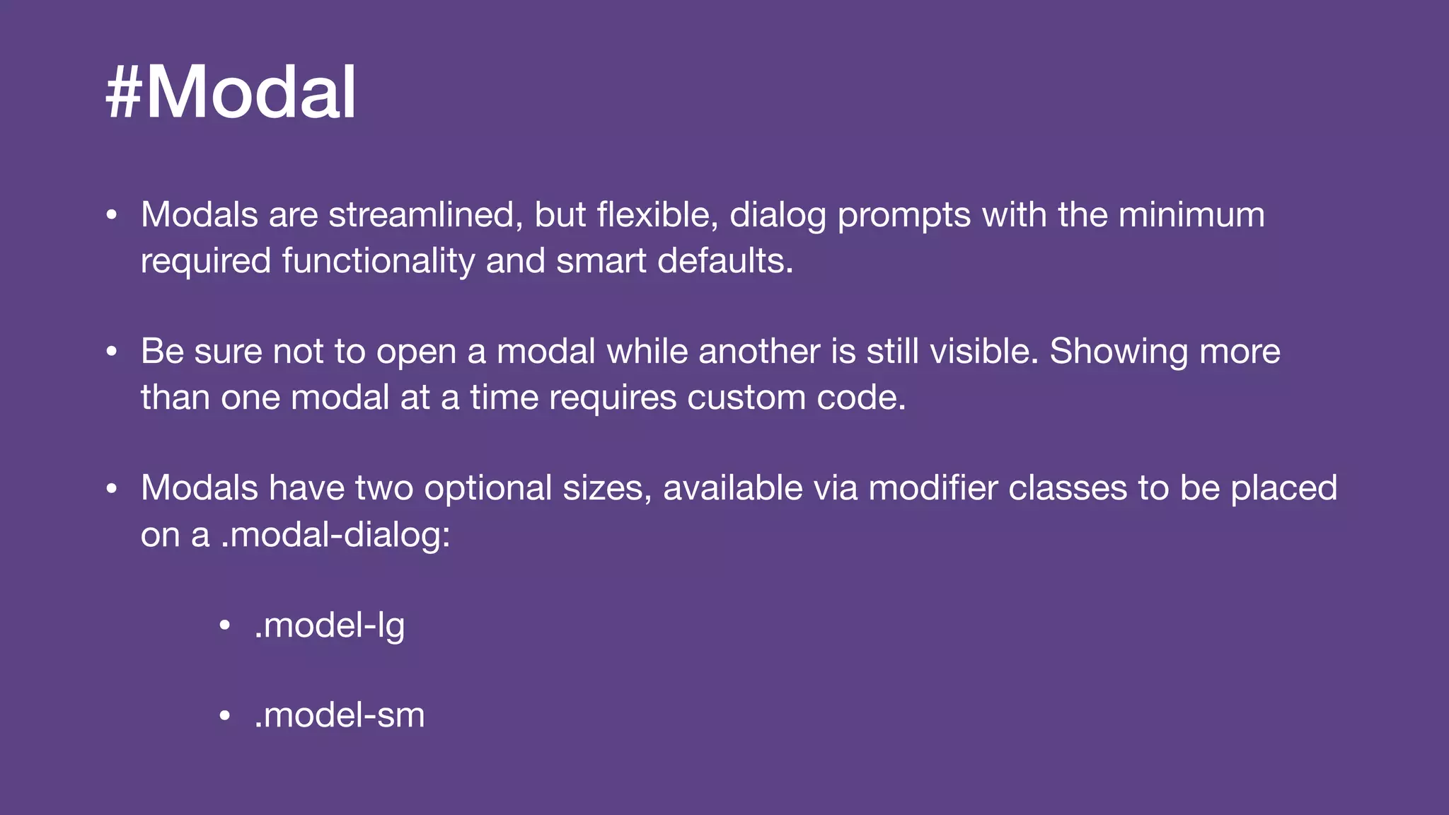 #Modal
• Modals are streamlined, but ﬂexible, dialog prompts with the minimum
required functionality and smart defaults.

• Be sure not to open a modal while another is still visible. Showing more
than one modal at a time requires custom code.

• Modals have two optional sizes, available via modiﬁer classes to be placed
on a .modal-dialog:

• .model-lg

• .model-sm
 