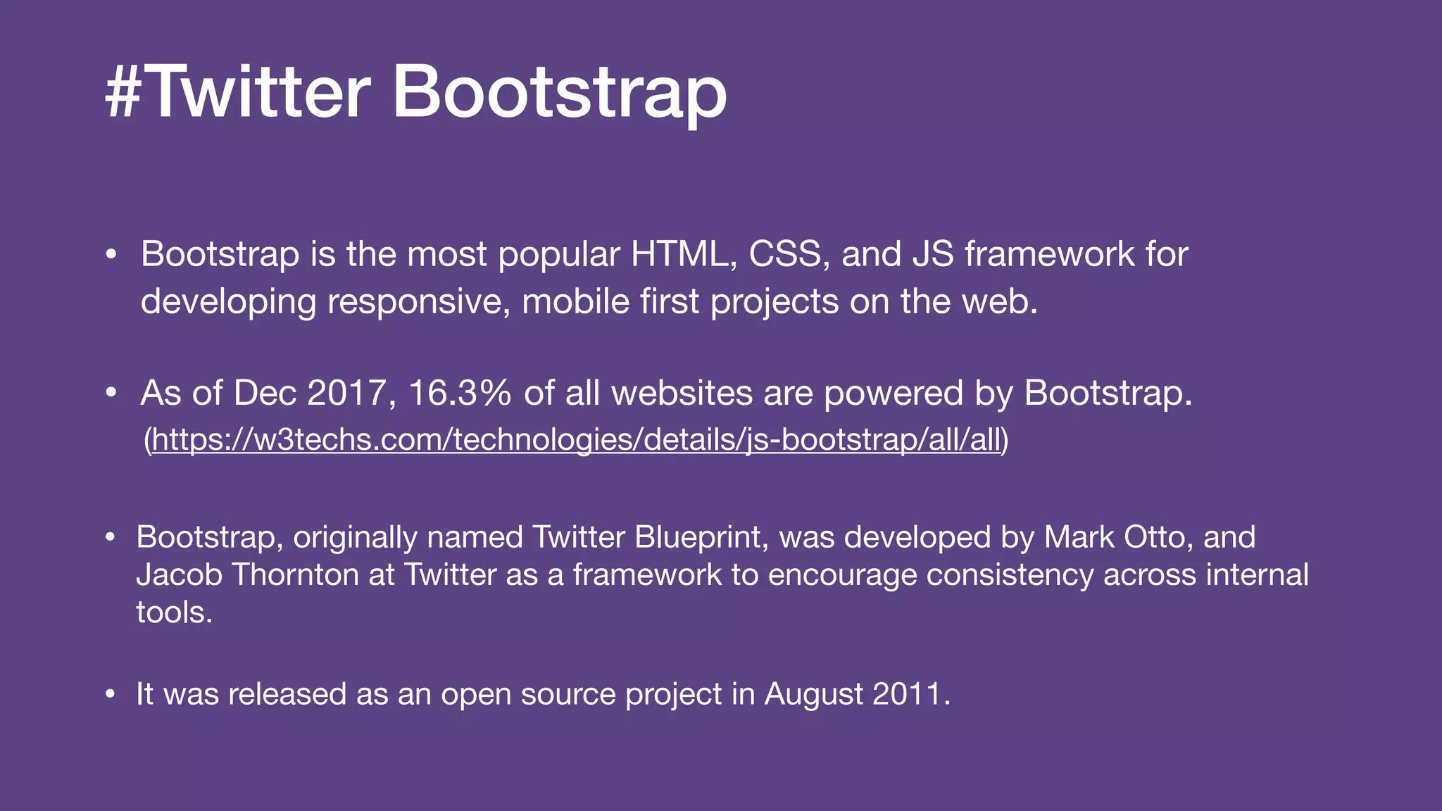 #Twitter Bootstrap
• Bootstrap is the most popular HTML, CSS, and JS framework for
developing responsive, mobile ﬁrst projects on the web.

• As of Dec 2017, 16.3% of all websites are powered by Bootstrap.

(https://w3techs.com/technologies/details/js-bootstrap/all/all)

• Bootstrap, originally named Twitter Blueprint, was developed by Mark Otto, and
Jacob Thornton at Twitter as a framework to encourage consistency across internal
tools.

• It was released as an open source project in August 2011.
 