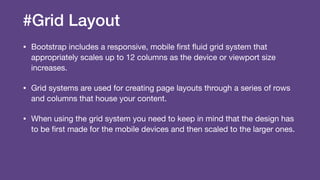 #Grid Layout
• Bootstrap includes a responsive, mobile ﬁrst ﬂuid grid system that
appropriately scales up to 12 columns as the device or viewport size
increases.

• Grid systems are used for creating page layouts through a series of rows
and columns that house your content.

• When using the grid system you need to keep in mind that the design has
to be ﬁrst made for the mobile devices and then scaled to the larger ones.
 