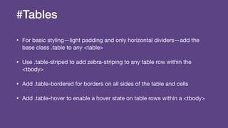 #Tables
• For basic styling—light padding and only horizontal dividers—add the
base class .table to any <table>

• Use .table-striped to add zebra-striping to any table row within the
<tbody>

• Add .table-bordered for borders on all sides of the table and cells

• Add .table-hover to enable a hover state on table rows within a <tbody>
 