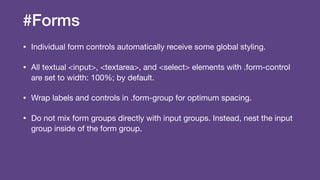 #Forms
• Individual form controls automatically receive some global styling.

• All textual <input>, <textarea>, and <select> elements with .form-control
are set to width: 100%; by default.

• Wrap labels and controls in .form-group for optimum spacing.

• Do not mix form groups directly with input groups. Instead, nest the input
group inside of the form group.
 