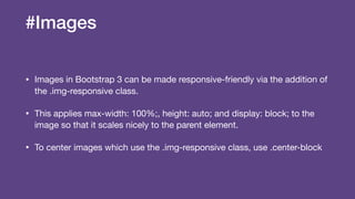 #Images
• Images in Bootstrap 3 can be made responsive-friendly via the addition of
the .img-responsive class.

• This applies max-width: 100%;, height: auto; and display: block; to the
image so that it scales nicely to the parent element. 

• To center images which use the .img-responsive class, use .center-block
 