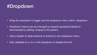 #Dropdown
• Wrap the dropdown's trigger and the dropdown menu within .dropdown

• Dropdown menus can be changed to expand upwards (instead of
downwards) by adding .dropup to the parent.

• Add a header to label sections of actions in any dropdown menu.

• Add .disabled to a <li> in the dropdown to disable the link.
 