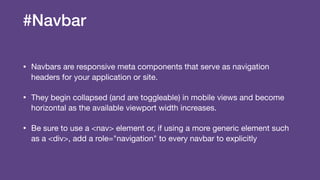 #Navbar
• Navbars are responsive meta components that serve as navigation
headers for your application or site.

• They begin collapsed (and are toggleable) in mobile views and become
horizontal as the available viewport width increases.

• Be sure to use a <nav> element or, if using a more generic element such
as a <div>, add a role="navigation" to every navbar to explicitly
 
