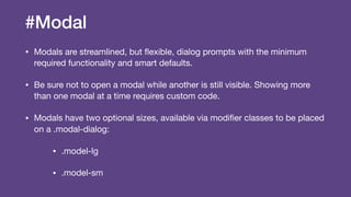 #Modal
• Modals are streamlined, but ﬂexible, dialog prompts with the minimum
required functionality and smart defaults.

• Be sure not to open a modal while another is still visible. Showing more
than one modal at a time requires custom code.

• Modals have two optional sizes, available via modiﬁer classes to be placed
on a .modal-dialog:

• .model-lg

• .model-sm
 