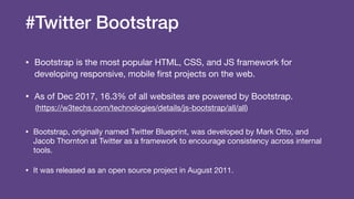 #Twitter Bootstrap
• Bootstrap is the most popular HTML, CSS, and JS framework for
developing responsive, mobile ﬁrst projects on the web.

• As of Dec 2017, 16.3% of all websites are powered by Bootstrap.

(https://w3techs.com/technologies/details/js-bootstrap/all/all)

• Bootstrap, originally named Twitter Blueprint, was developed by Mark Otto, and
Jacob Thornton at Twitter as a framework to encourage consistency across internal
tools.

• It was released as an open source project in August 2011.
 