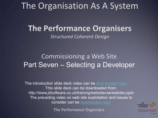 The Organisation As A System
The Performance Organisers
Structured Coherent Design
The Performance Organisers
Commissioning a Web Site
Part Seven – Selecting a Developer
The introduction slide deck video can be downloaded here
This slide deck can be downloaded from:
http://www.jitsoftware.co.uk/training/websitecse/webdev.pptx
The preceding video on web site exploitation and issues to
consider can be downloaded here
 