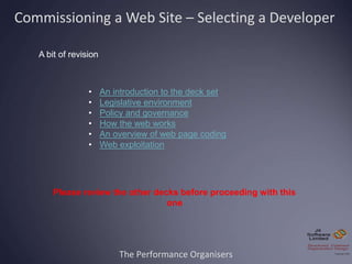 The Performance Organisers
Commissioning a Web Site – Selecting a Developer
A bit of revision
• An introduction to the deck set
• Legislative environment
• Policy and governance
• How the web works
• An overview of web page coding
• Web exploitation
Please review the other decks before proceeding with this
one
 