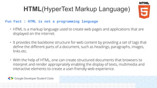 Fun Fact : HTML is not a programming language
• HTML is a markup language used to create web pages and applications that are
displayed on the internet.
• It provides the backbone structure for web content by providing a set of tags that
deﬁne the diﬀerent parts of a document, such as headings, paragraphs, images,
links etc.
• With the help of HTML, one can create structured documents that browsers to
interpret and render appropriately enabling the display of texts, multimedia and
interactive elements to create a user-friendly web experience.
HTML(HyperText Markup Language)
 