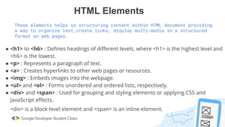 HTML Elements
These elements helps in structuring content within HTML document providing
a way to organize text,create links, display multi-media in a structured
format on web pages.
● <h1> to <h6> : Deﬁnes headings of diﬀerent levels, where <h1> is the highest level and
<h6> is the lowest.
● <p> : Represents a paragraph of text.
● <a> : Creates hyperlinks to other web pages or resources.
● <img> : Embeds images into the webpage.
● <ul> and <ol> : Forms unordered and ordered lists, respectively.
● <div> and <span> : Used for grouping and styling elements or applying CSS and
JavaScript eﬀects.
<div> is a block-level element and <span> is an inline-element.
 