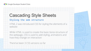 Cascading Style Sheets
Styling the web structure
HTML 2 was introduced CSS for styling the elements of a
website
While HTML is used to create the basic bone-structure of
the webpage, CSS is used to add styling, animations and
how they change on interaction
There’ve been 3 CSS versions so far
 