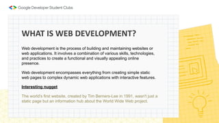 Web development is the process of building and maintaining websites or
web applications. It involves a combination of various skills, technologies,
and practices to create a functional and visually appealing online
presence.
Web development encompasses everything from creating simple static
web pages to complex dynamic web applications with interactive features.
Interesting nugget
The world's first website, created by Tim Berners-Lee in 1991, wasn't just a
static page but an information hub about the World Wide Web project.
WHAT IS WEB DEVELOPMENT?
 