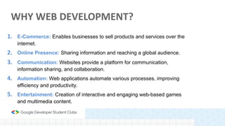 1. E-Commerce: Enables businesses to sell products and services over the
internet.
2. Online Presence: Sharing information and reaching a global audience.
3. Communication: Websites provide a platform for communication,
information sharing, and collaboration.
4. Automation: Web applications automate various processes, improving
efficiency and productivity.
5. Entertainment: Creation of interactive and engaging web-based games
and multimedia content.
WHY WEB DEVELOPMENT?
 