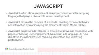 JAVASCRIPT
• JavaScript, often abbreviated as JS, is a powerful and versatile scripting
language that plays a pivotal role in web development.
• JavaScript acts as the muscles of a website, enabling dynamic behavior
and interaction by manipulating the Document Object Model (DOM).
• JavaScript empowers developers to create interactive and responsive web
pages, enhancing user engagement. As a client-side language, JS runs
directly in the user's browser, reducing server load and improving
performance.
 