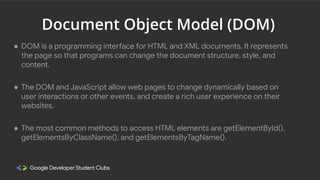 Document Object Model (DOM)
● DOM is a programming interface for HTML and XML documents. It represents
the page so that programs can change the document structure, style, and
content.
● The DOM and JavaScript allow web pages to change dynamically based on
user interactions or other events, and create a rich user experience on their
websites.
● The most common methods to access HTML elements are getElementById(),
getElementsByClassName(), and getElementsByTagName().
 