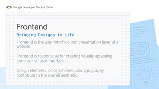 Frontend
Bringing Designs to Life
Frontend is the user interface and presentation layer of a
website.
Frontend is responsible for creating visually appealing
and intuitive user interface.
Design elements, color schemes, and typography
contribute to the overall aesthetic.
 