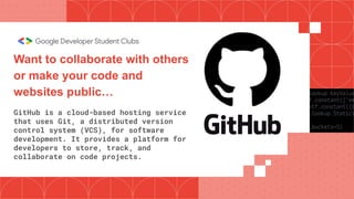 Want to collaborate with others
or make your code and
websites public…
GitHub is a cloud-based hosting service
that uses Git, a distributed version
control system (VCS), for software
development. It provides a platform for
developers to store, track, and
collaborate on code projects.
 