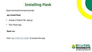 Installing Flask
pip install flask
Open terminal/command prompt
• Create a Python file: app.py
• Run Flask app:
flask run
Visit: http://127.0.0.1:5000 to access the app
 