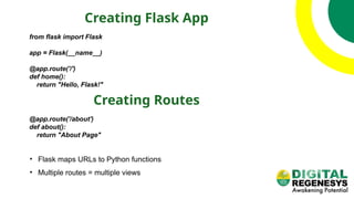 Creating Flask App
from flask import Flask
app = Flask(__name__)
@app.route('/')
def home():
return "Hello, Flask!"
Creating Routes
@app.route('/about')
def about():
return "About Page"
• Flask maps URLs to Python functions
• Multiple routes = multiple views
 