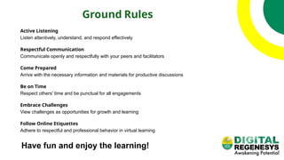 Ground Rules
Active Listening
Listen attentively, understand, and respond effectively
Respectful Communication
Communicate openly and respectfully with your peers and facilitators
Come Prepared
Arrive with the necessary information and materials for productive discussions
Be on Time
Respect others' time and be punctual for all engagements
Embrace Challenges
View challenges as opportunities for growth and learning
Follow Online Etiquettes
Adhere to respectful and professional behavior in virtual learning
Have fun and enjoy the learning!
 