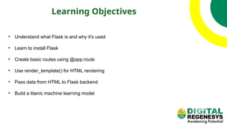 Learning Objectives
• Understand what Flask is and why it's used
• Learn to install Flask
• Create basic routes using @app.route
• Use render_template() for HTML rendering
• Pass data from HTML to Flask backend
• Build a titanic machine learning model
 