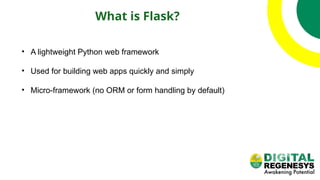 What is Flask?
• A lightweight Python web framework
• Used for building web apps quickly and simply
• Micro-framework (no ORM or form handling by default)
 