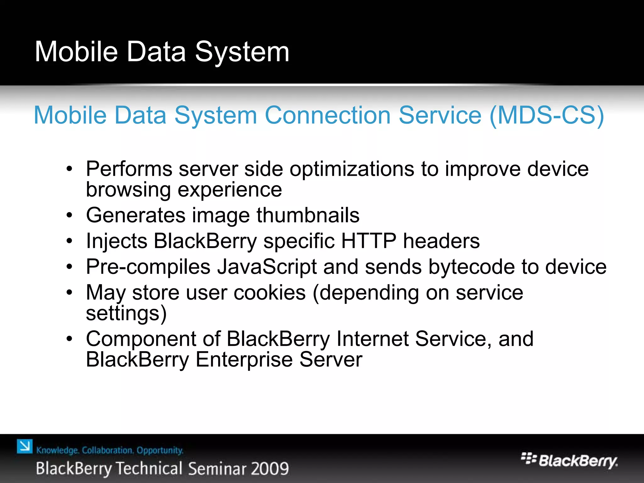 Mobile Data System
Mobile Data System Connection Service (MDS-CS)
• Performs server side optimizations to improve device
browsing experience
• Generates image thumbnails
• Injects BlackBerry specific HTTP headers
• Pre-compiles JavaScript and sends bytecode to device
• May store user cookies (depending on service
settings)
• Component of BlackBerry Internet Service, and
BlackBerry Enterprise Server
 