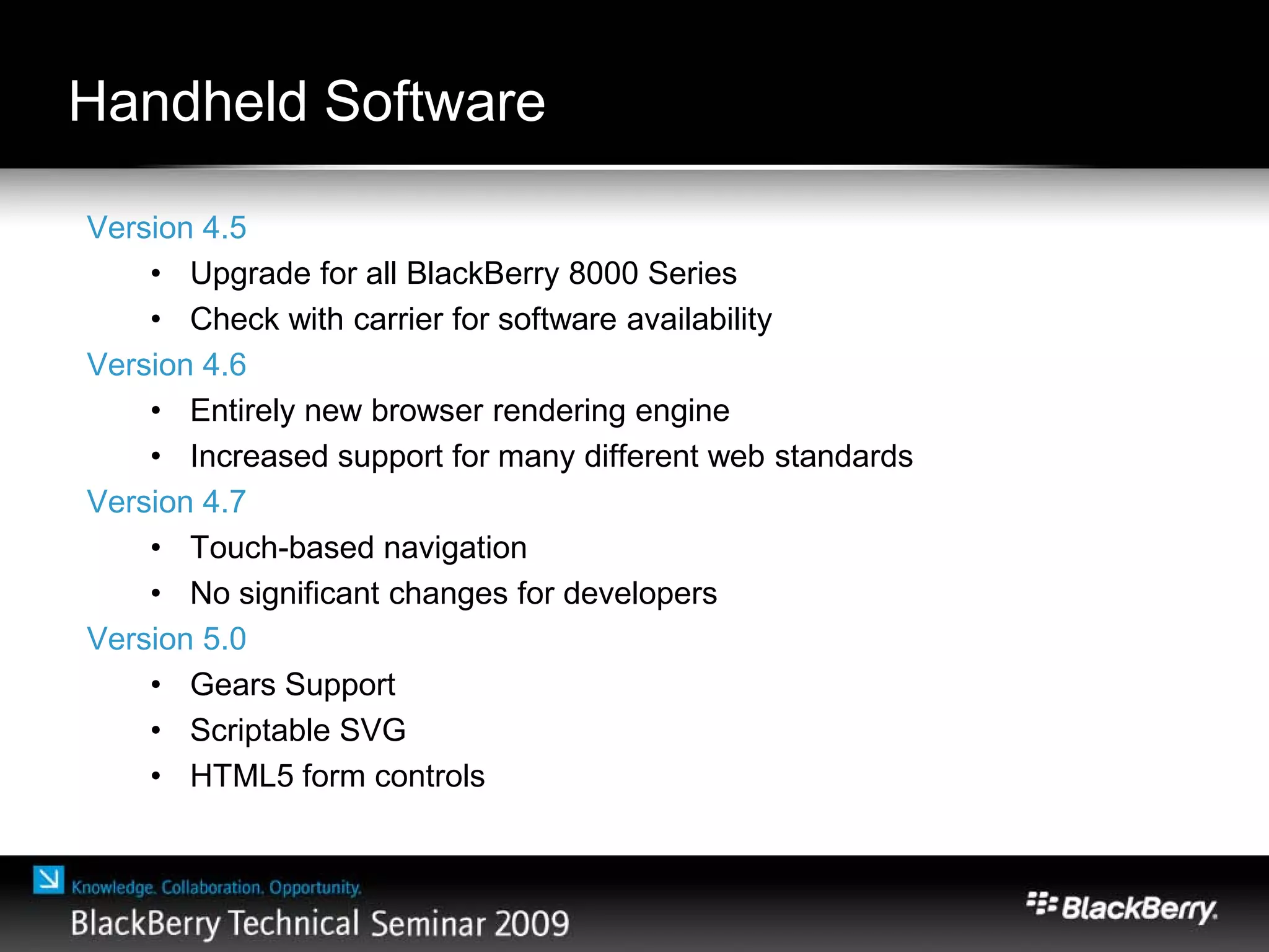 Handheld Software
Version 4.5
• Upgrade for all BlackBerry 8000 Series
• Check with carrier for software availability
Version 4.6
• Entirely new browser rendering engine
• Increased support for many different web standards
Version 4.7
• Touch-based navigation
• No significant changes for developers
Version 5.0
• Gears Support
• Scriptable SVG
• HTML5 form controls
 