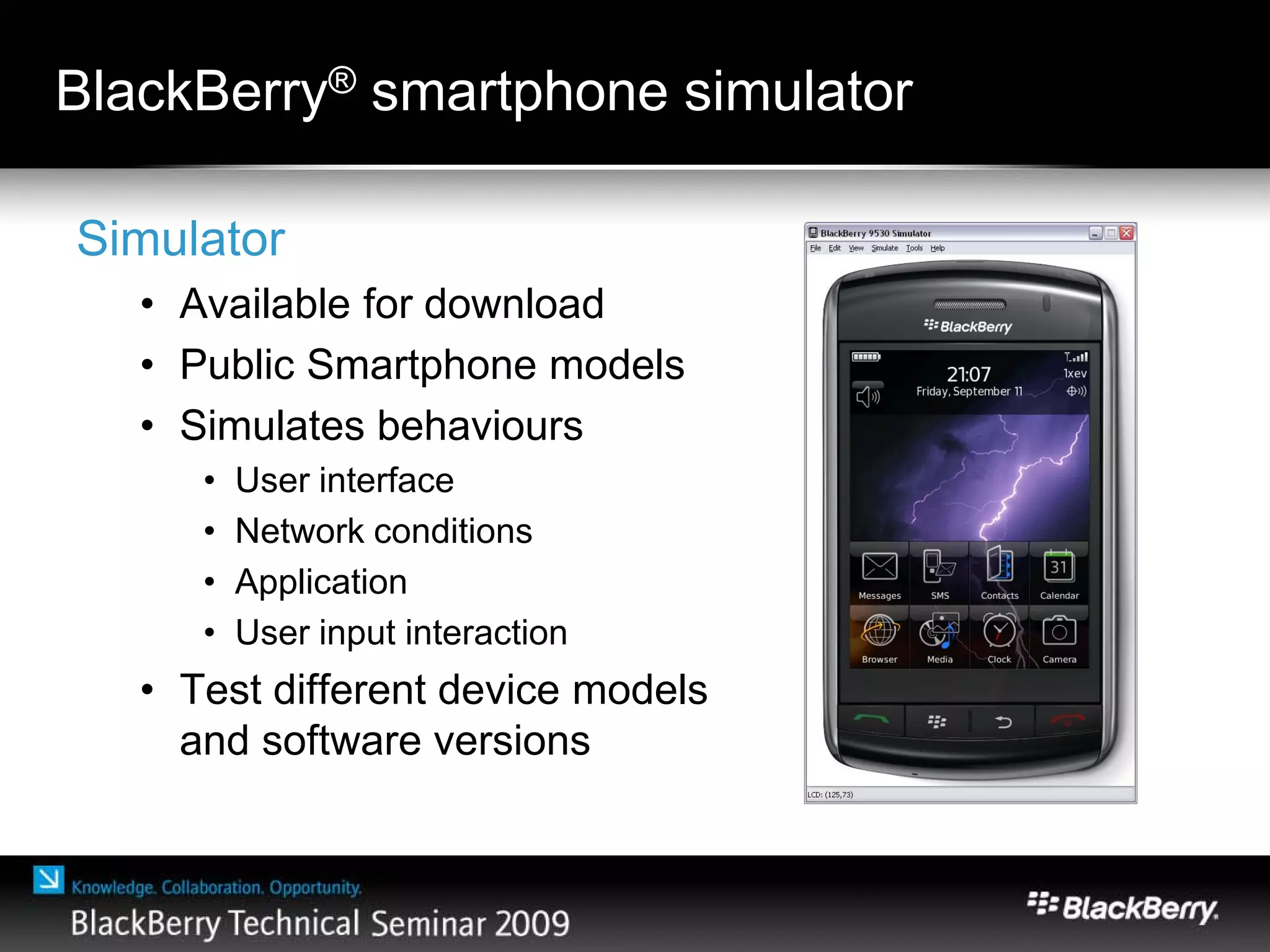 BlackBerry® smartphone simulator
Simulator
• Available for download
• Public Smartphone models
• Simulates behaviours
• User interface
• Network conditions
• Application
• User input interaction
• Test different device models
and software versions
 