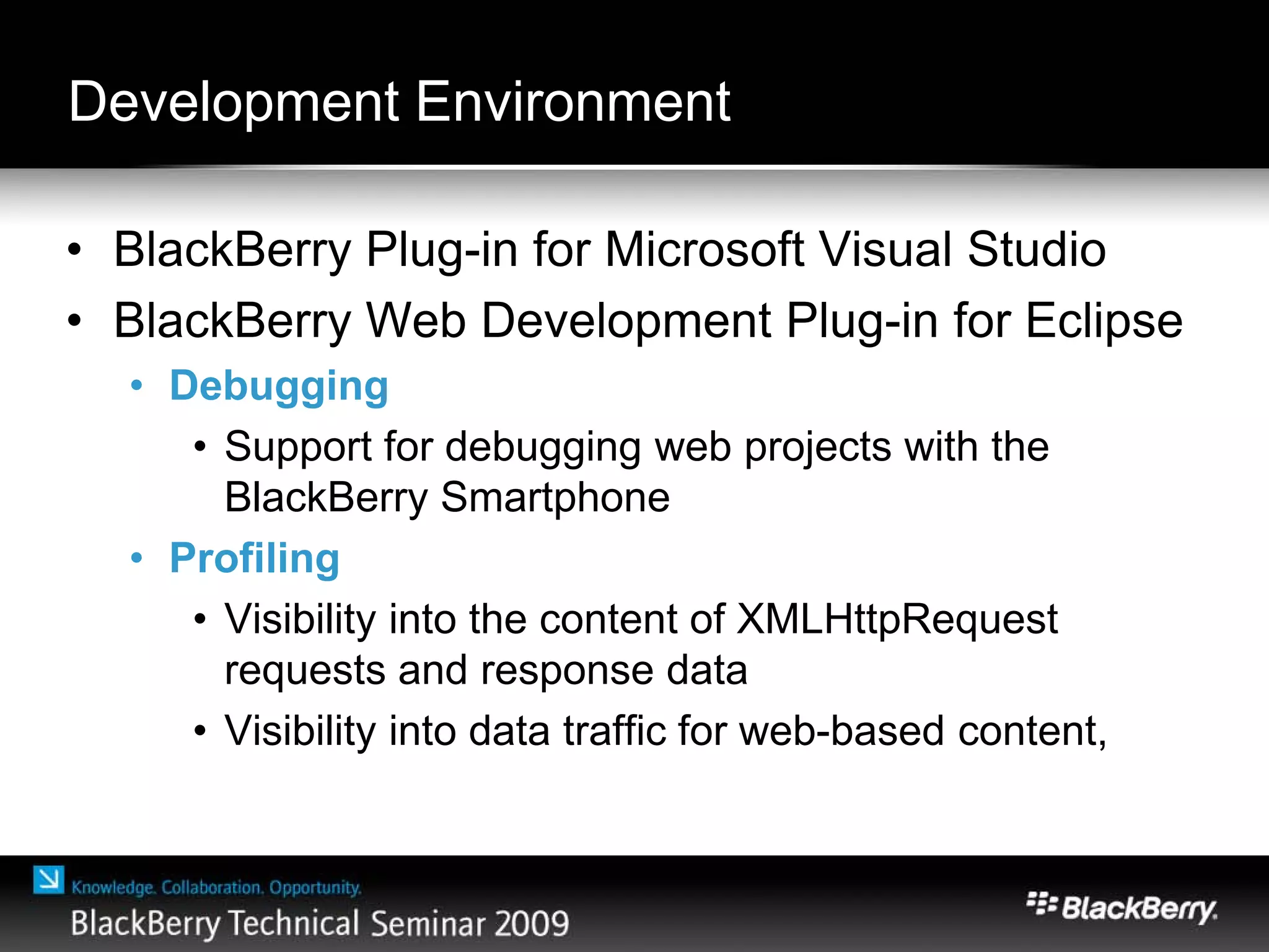 Development Environment
• BlackBerry Plug-in for Microsoft Visual Studio
• BlackBerry Web Development Plug-in for Eclipse
• Debugging
• Support for debugging web projects with the
BlackBerry Smartphone
• Profiling
• Visibility into the content of XMLHttpRequest
requests and response data
• Visibility into data traffic for web-based content,
 
