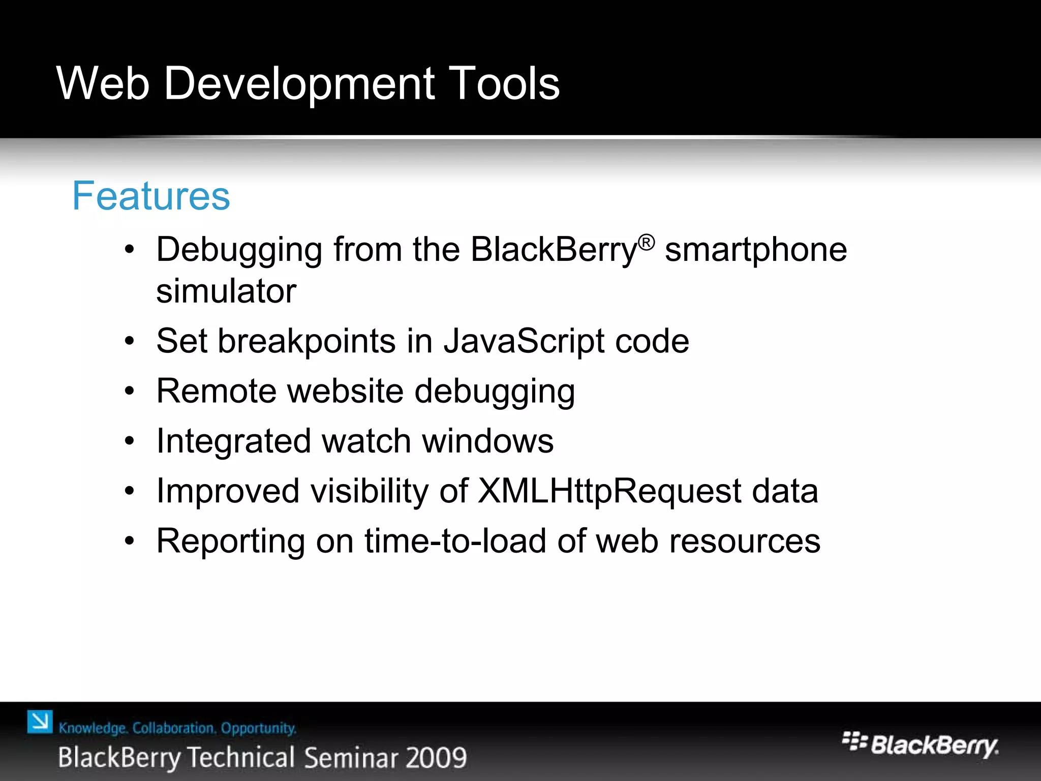 Web Development Tools
Features
• Debugging from the BlackBerry® smartphone
simulator
• Set breakpoints in JavaScript code
• Remote website debugging
• Integrated watch windows
• Improved visibility of XMLHttpRequest data
• Reporting on time-to-load of web resources
 
