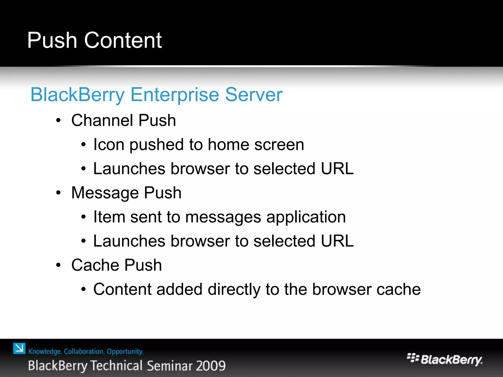 Push Content
BlackBerry Enterprise Server
• Channel Push
• Icon pushed to home screen
• Launches browser to selected URL
• Message Push
• Item sent to messages application
• Launches browser to selected URL
• Cache Push
• Content added directly to the browser cache
 