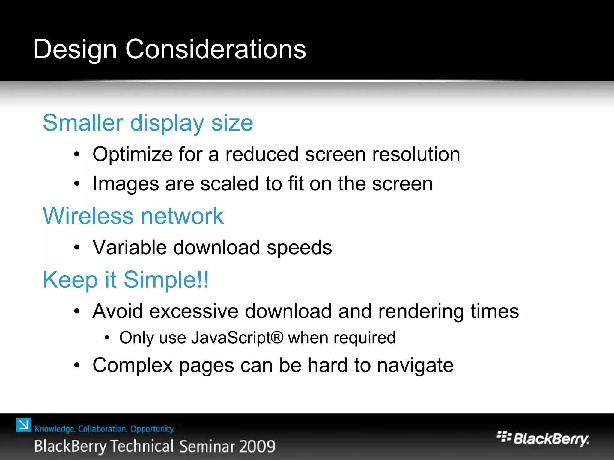 Design Considerations
Smaller display size
• Optimize for a reduced screen resolution
• Images are scaled to fit on the screen
Wireless network
• Variable download speeds
Keep it Simple!!
• Avoid excessive download and rendering times
• Only use JavaScript® when required
• Complex pages can be hard to navigate
 