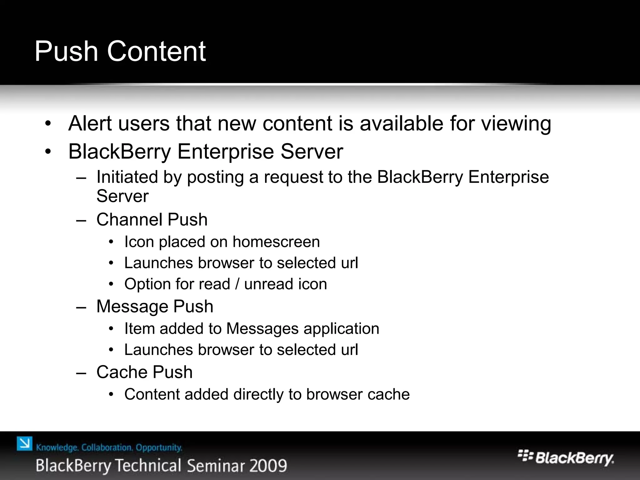 Push Content
• Alert users that new content is available for viewing
• BlackBerry Enterprise Server
– Initiated by posting a request to the BlackBerry Enterprise
Server
– Channel Push
• Icon placed on homescreen
• Launches browser to selected url
• Option for read / unread icon
– Message Push
• Item added to Messages application
• Launches browser to selected url
– Cache Push
• Content added directly to browser cache
 
