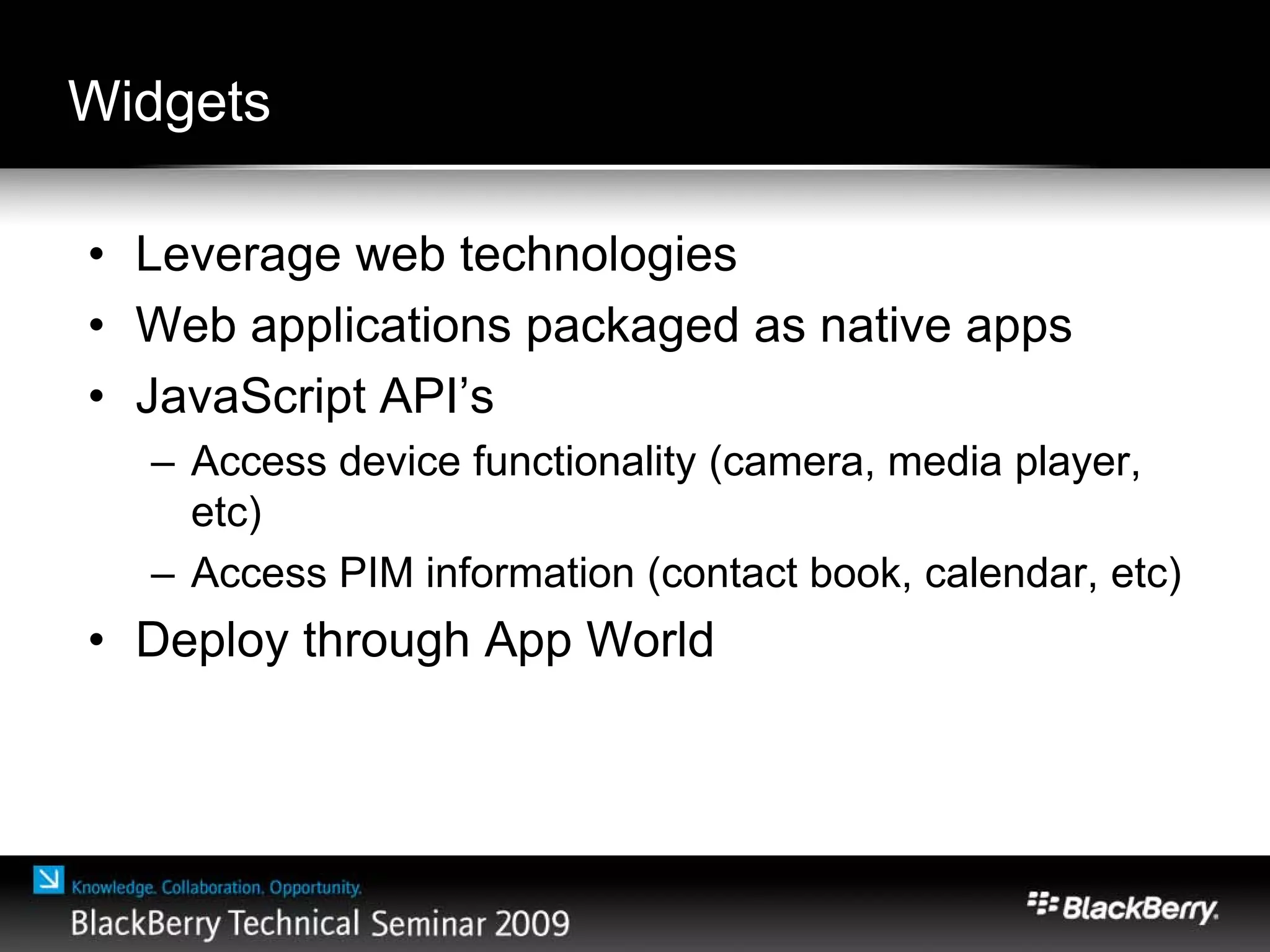 Widgets
• Leverage web technologies
• Web applications packaged as native apps
• JavaScript API’s
– Access device functionality (camera, media player,
etc)
– Access PIM information (contact book, calendar, etc)
• Deploy through App World
 