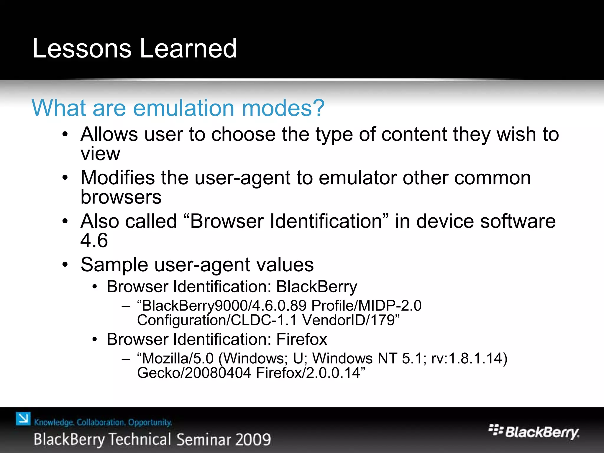 Lessons Learned
What are emulation modes?
• Allows user to choose the type of content they wish to
view
• Modifies the user-agent to emulator other common
browsers
• Also called “Browser Identification” in device software
4.6
• Sample user-agent values
• Browser Identification: BlackBerry
– “BlackBerry9000/4.6.0.89 Profile/MIDP-2.0
Configuration/CLDC-1.1 VendorID/179”
• Browser Identification: Firefox
– “Mozilla/5.0 (Windows; U; Windows NT 5.1; rv:1.8.1.14)
Gecko/20080404 Firefox/2.0.0.14”
 