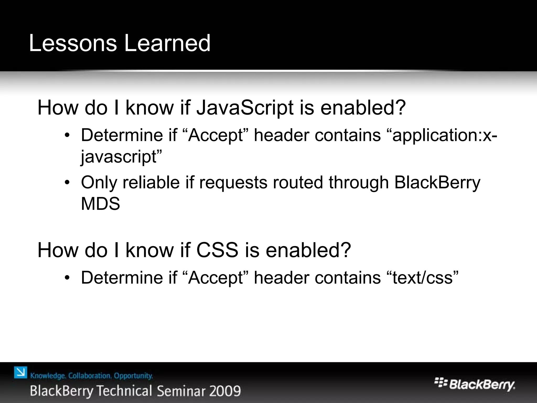 Lessons Learned
How do I know if JavaScript is enabled?
• Determine if “Accept” header contains “application:x-
javascript”
• Only reliable if requests routed through BlackBerry
MDS
How do I know if CSS is enabled?
• Determine if “Accept” header contains “text/css”
 
