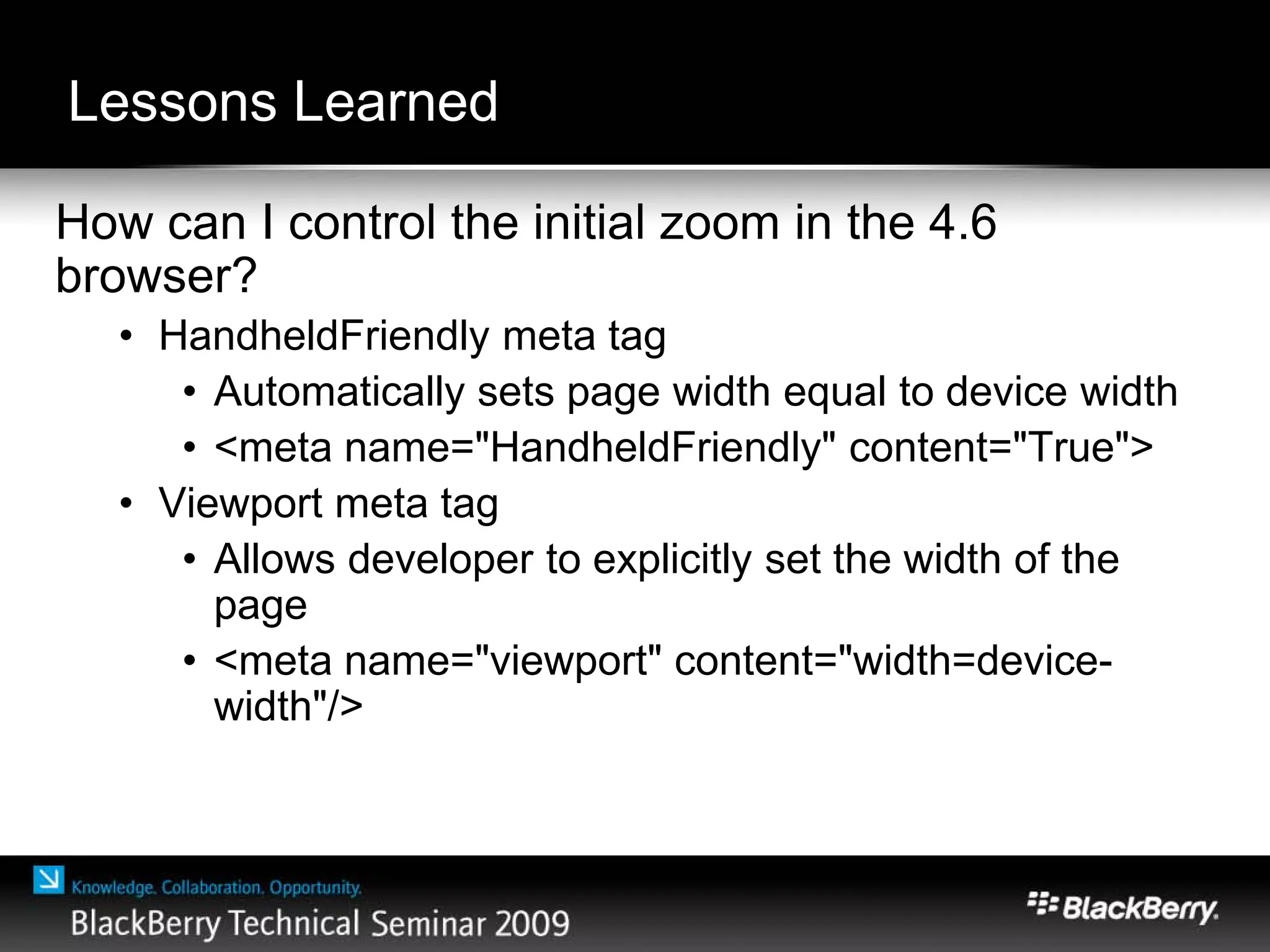 Lessons Learned
How can I control the initial zoom in the 4.6
browser?
• HandheldFriendly meta tag
• Automatically sets page width equal to device width
• <meta name="HandheldFriendly" content="True">
• Viewport meta tag
• Allows developer to explicitly set the width of the
page
• <meta name="viewport" content="width=device-
width"/>
 