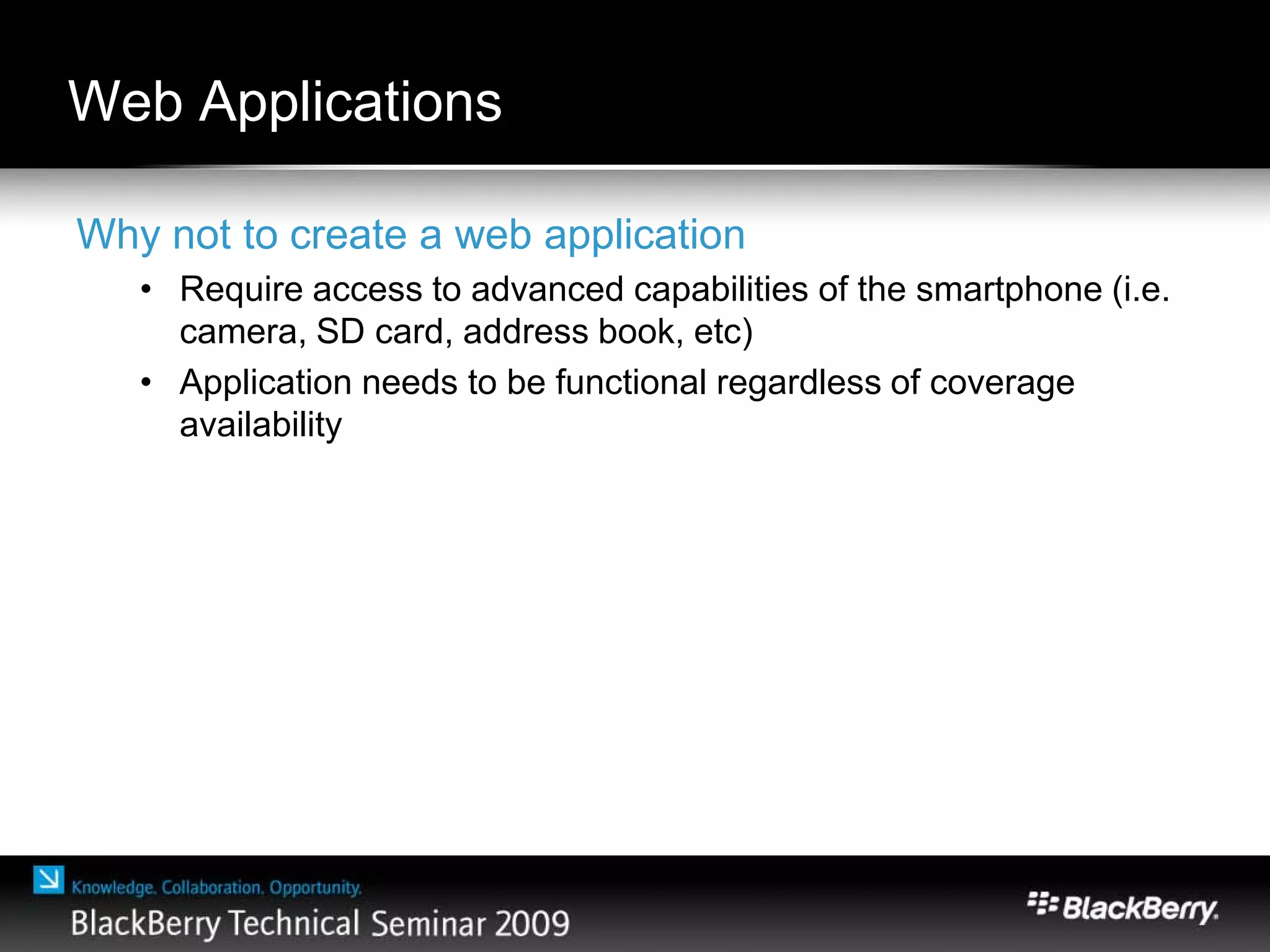 Web Applications
Why not to create a web application
• Require access to advanced capabilities of the smartphone (i.e.
camera, SD card, address book, etc)
• Application needs to be functional regardless of coverage
availability
 