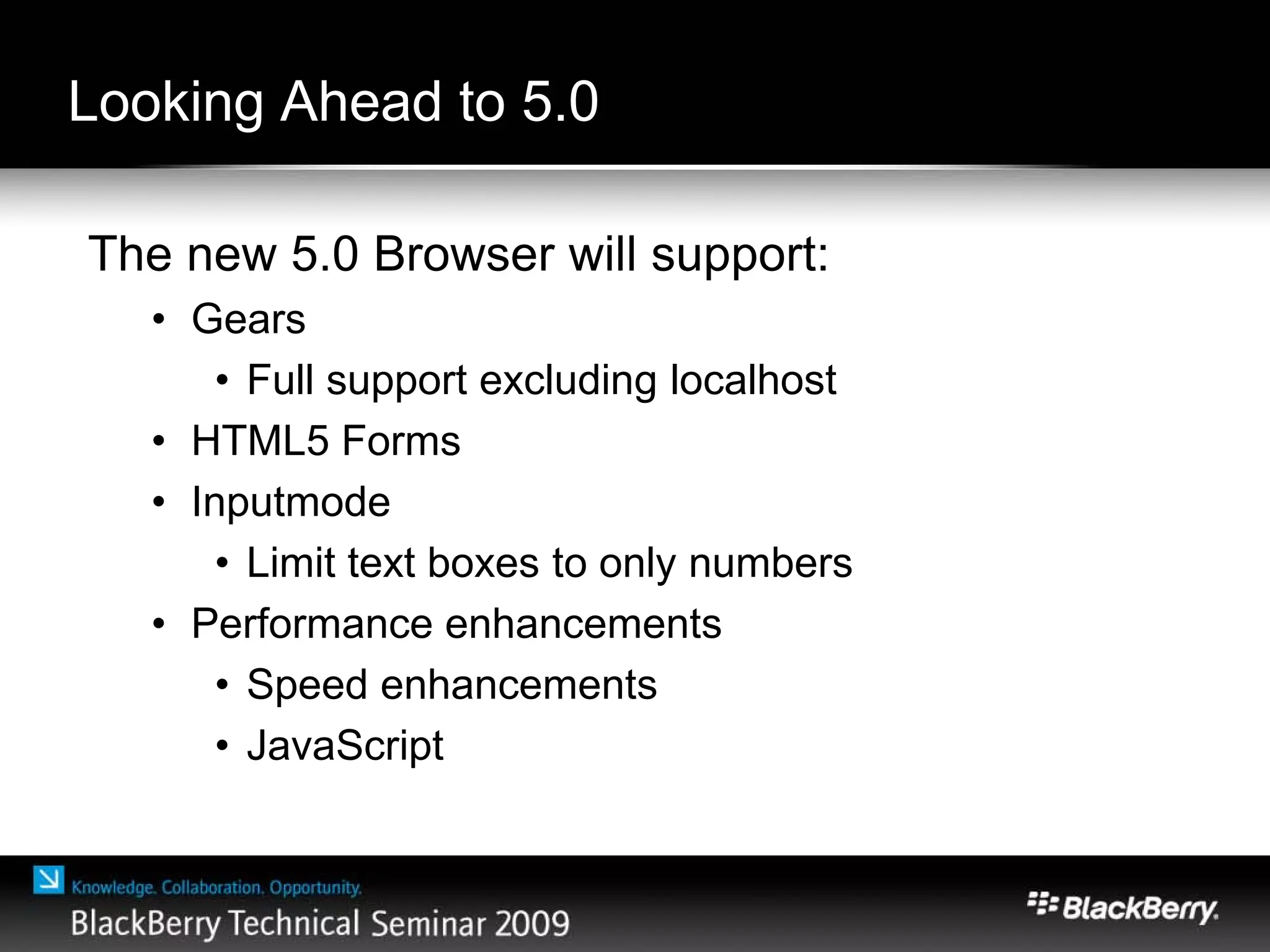 Looking Ahead to 5.0
The new 5.0 Browser will support:
• Gears
• Full support excluding localhost
• HTML5 Forms
• Inputmode
• Limit text boxes to only numbers
• Performance enhancements
• Speed enhancements
• JavaScript
 