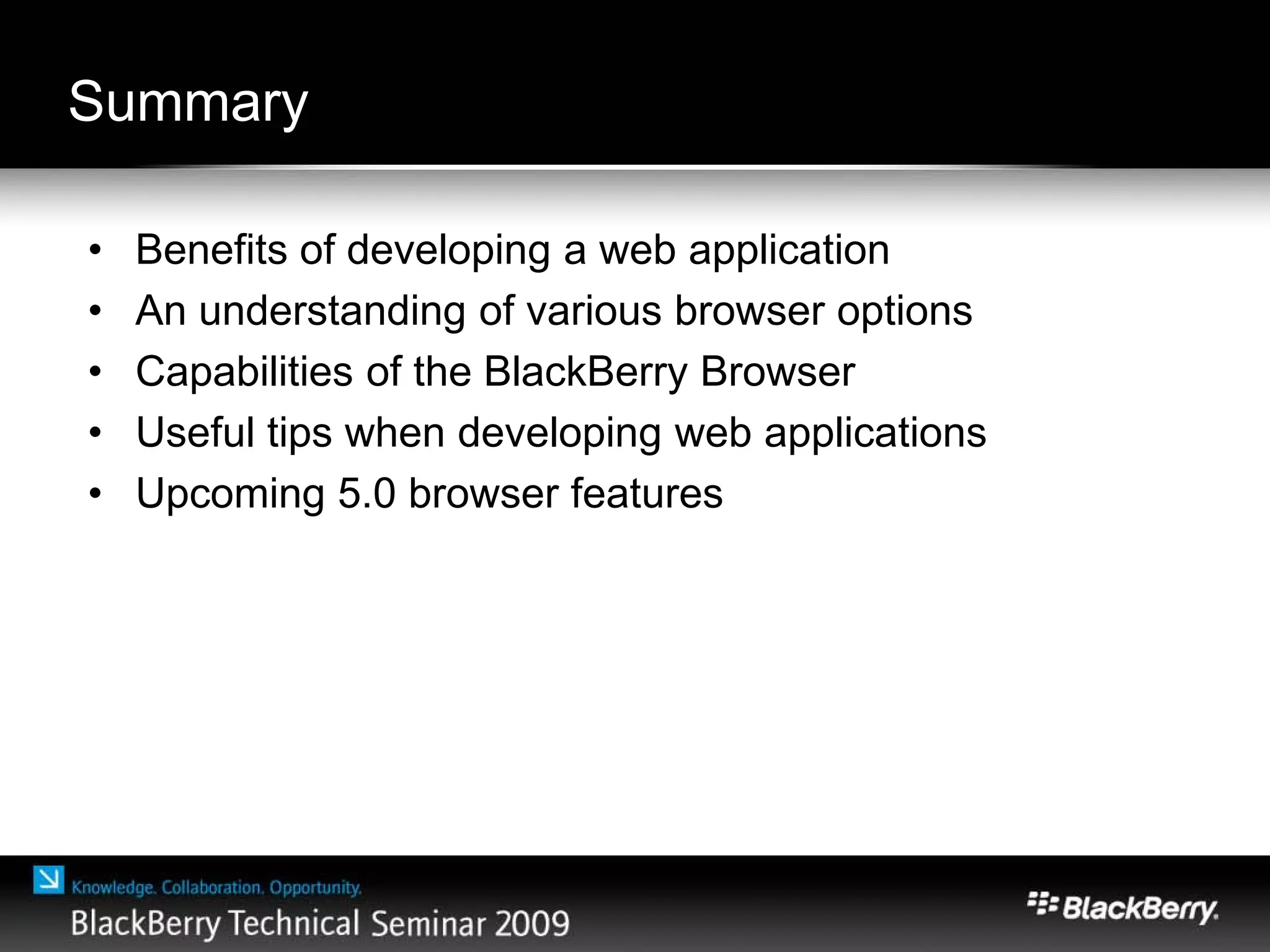 Summary
• Benefits of developing a web application
• An understanding of various browser options
• Capabilities of the BlackBerry Browser
• Useful tips when developing web applications
• Upcoming 5.0 browser features
 