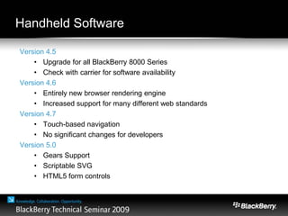 Handheld Software
Version 4.5
• Upgrade for all BlackBerry 8000 Series
• Check with carrier for software availability
Version 4.6
• Entirely new browser rendering engine
• Increased support for many different web standards
Version 4.7
• Touch-based navigation
• No significant changes for developers
Version 5.0
• Gears Support
• Scriptable SVG
• HTML5 form controls
 