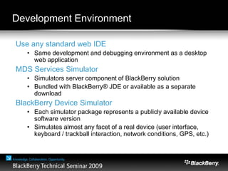 Development Environment
Use any standard web IDE
• Same development and debugging environment as a desktop
web application
MDS Services Simulator
• Simulators server component of BlackBerry solution
• Bundled with BlackBerry® JDE or available as a separate
download
BlackBerry Device Simulator
• Each simulator package represents a publicly available device
software version
• Simulates almost any facet of a real device (user interface,
keyboard / trackball interaction, network conditions, GPS, etc.)
 