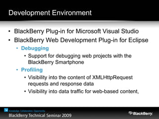 Development Environment
• BlackBerry Plug-in for Microsoft Visual Studio
• BlackBerry Web Development Plug-in for Eclipse
• Debugging
• Support for debugging web projects with the
BlackBerry Smartphone
• Profiling
• Visibility into the content of XMLHttpRequest
requests and response data
• Visibility into data traffic for web-based content,
 