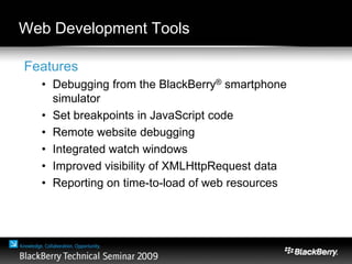 Web Development Tools
Features
• Debugging from the BlackBerry® smartphone
simulator
• Set breakpoints in JavaScript code
• Remote website debugging
• Integrated watch windows
• Improved visibility of XMLHttpRequest data
• Reporting on time-to-load of web resources
 